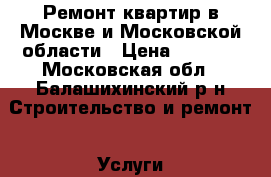 Ремонт квартир в Москве и Московской области › Цена ­ 4 500 - Московская обл., Балашихинский р-н Строительство и ремонт » Услуги   